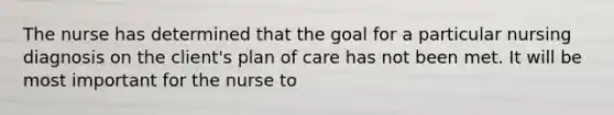 The nurse has determined that the goal for a particular nursing diagnosis on the client's plan of care has not been met. It will be most important for the nurse to