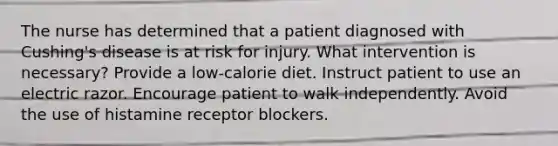 The nurse has determined that a patient diagnosed with Cushing's disease is at risk for injury. What intervention is necessary? Provide a low-calorie diet. Instruct patient to use an electric razor. Encourage patient to walk independently. Avoid the use of histamine receptor blockers.