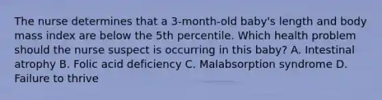 The nurse determines that a 3-month-old baby's length and body mass index are below the 5th percentile. Which health problem should the nurse suspect is occurring in this baby? A. Intestinal atrophy B. Folic acid deficiency C. Malabsorption syndrome D. Failure to thrive