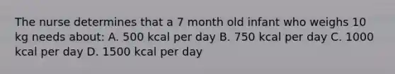 The nurse determines that a 7 month old infant who weighs 10 kg needs about: A. 500 kcal per day B. 750 kcal per day C. 1000 kcal per day D. 1500 kcal per day