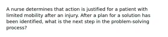 A nurse determines that action is justified for a patient with limited mobility after an injury. After a plan for a solution has been identified, what is the next step in the problem-solving process?