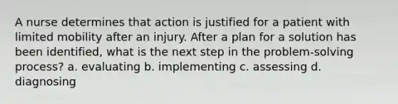 A nurse determines that action is justified for a patient with limited mobility after an injury. After a plan for a solution has been identified, what is the next step in the problem-solving process? a. evaluating b. implementing c. assessing d. diagnosing