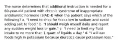 The nurse determines that additional instruction is needed for a 60-year-old patient with chronic syndrome of inappropriate antidiuretic hormone (SIADH) when the patient says which of the following? a. "I need to shop for foods low in sodium and avoid adding salt to food." b. "I should weigh myself daily and report any sudden weight loss or gain." c. "I need to limit my fluid intake to no more than 1 quart of liquids a day." d. "I will eat foods high in potassium because diuretics cause potassium loss."