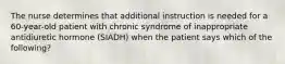 The nurse determines that additional instruction is needed for a 60-year-old patient with chronic syndrome of inappropriate antidiuretic hormone (SIADH) when the patient says which of the following?