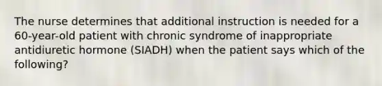 The nurse determines that additional instruction is needed for a 60-year-old patient with chronic syndrome of inappropriate antidiuretic hormone (SIADH) when the patient says which of the following?