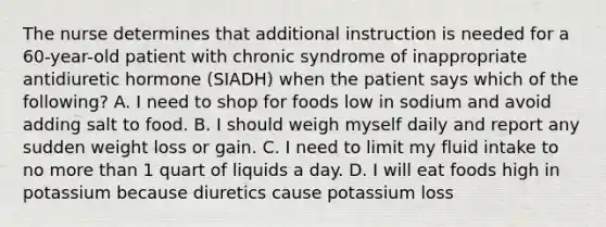 The nurse determines that additional instruction is needed for a 60-year-old patient with chronic syndrome of inappropriate antidiuretic hormone (SIADH) when the patient says which of the following? A. I need to shop for foods low in sodium and avoid adding salt to food. B. I should weigh myself daily and report any sudden weight loss or gain. C. I need to limit my fluid intake to no more than 1 quart of liquids a day. D. I will eat foods high in potassium because diuretics cause potassium loss