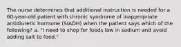 The nurse determines that additional instruction is needed for a 60-year-old patient with chronic syndrome of inappropriate antidiuretic hormone (SIADH) when the patient says which of the following? a. "I need to shop for foods low in sodium and avoid adding salt to food."