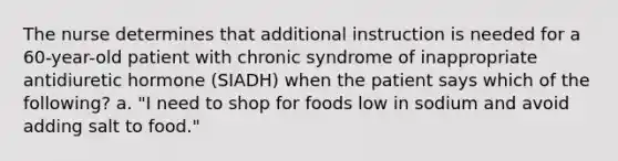 The nurse determines that additional instruction is needed for a 60-year-old patient with chronic syndrome of inappropriate antidiuretic hormone (SIADH) when the patient says which of the following? a. "I need to shop for foods low in sodium and avoid adding salt to food."