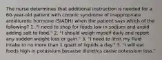 The nurse determines that additional instruction is needed for a 60-year-old patient with chronic syndrome of inappropriate antidiuretic hormone (SIADH) when the patient says which of the following? 1. "I need to shop for foods low in sodium and avoid adding salt to food." 2. "I should weigh myself daily and report any sudden weight loss or gain." 3. "I need to limit my fluid intake to no more than 1 quart of liquids a day." 3. "I will eat foods high in potassium because diuretics cause potassium loss."