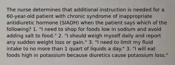 The nurse determines that additional instruction is needed for a 60-year-old patient with chronic syndrome of inappropriate antidiuretic hormone (SIADH) when the patient says which of the following? 1. "I need to shop for foods low in sodium and avoid adding salt to food." 2. "I should weigh myself daily and report any sudden weight loss or gain." 3. "I need to limit my fluid intake to no more than 1 quart of liquids a day." 3. "I will eat foods high in potassium because diuretics cause potassium loss."