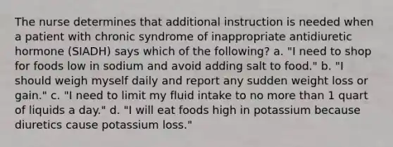 The nurse determines that additional instruction is needed when a patient with chronic syndrome of inappropriate antidiuretic hormone (SIADH) says which of the following? a. "I need to shop for foods low in sodium and avoid adding salt to food." b. "I should weigh myself daily and report any sudden weight loss or gain." c. "I need to limit my fluid intake to no more than 1 quart of liquids a day." d. "I will eat foods high in potassium because diuretics cause potassium loss."