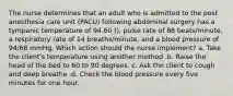 The nurse determines that an adult who is admitted to the post anesthesia care unit (PACU) following abdominal surgery has a tympanic temperature of 94.60 (), pulse rate of 88 beats/minute, a respiratory rate of 14 breaths/minute, and a blood pressure of 94/68 mmHg. Which action should the nurse implement? a. Take the client's temperature using another method .b. Raise the head of the bed to 60 to 90 degrees. c. Ask the client to cough and deep breathe .d. Check the blood pressure every five minutes for one hour.