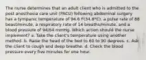 The nurse determines that an adult client who is admitted to the post anesthesia care unit (PACU) following abdominal surgery has a tympanic temperature of 94.6 F(34.8*C), a pulse rate of 88 beast/minute, a respiratory rate of 14 breaths/minute, and a blood pressure of 94/64 mmHg. Which action should the nurse implement? a. Take the client's temperature using another method. b. Raise the head of the bed to 60 to 90 degrees. c. Ask the client to cough and deep breathe. d. Check the blood pressure every five minutes for one hour.