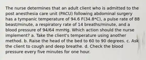 The nurse determines that an adult client who is admitted to the post anesthesia care unit (PACU) following abdominal surgery has a tympanic temperature of 94.6 F(34.8*C), a pulse rate of 88 beast/minute, a respiratory rate of 14 breaths/minute, and a blood pressure of 94/64 mmHg. Which action should the nurse implement? a. Take the client's temperature using another method. b. Raise the head of the bed to 60 to 90 degrees. c. Ask the client to cough and deep breathe. d. Check the blood pressure every five minutes for one hour.