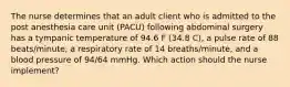 The nurse determines that an adult client who is admitted to the post anesthesia care unit (PACU) following abdominal surgery has a tympanic temperature of 94.6 F (34.8 C), a pulse rate of 88 beats/minute, a respiratory rate of 14 breaths/minute, and a blood pressure of 94/64 mmHg. Which action should the nurse implement?