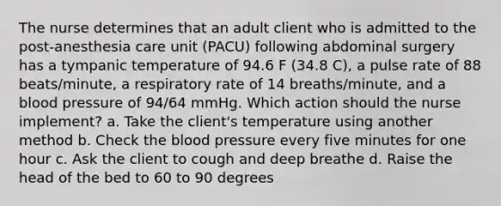 The nurse determines that an adult client who is admitted to the post-anesthesia care unit (PACU) following abdominal surgery has a tympanic temperature of 94.6 F (34.8 C), a pulse rate of 88 beats/minute, a respiratory rate of 14 breaths/minute, and a blood pressure of 94/64 mmHg. Which action should the nurse implement? a. Take the client's temperature using another method b. Check the blood pressure every five minutes for one hour c. Ask the client to cough and deep breathe d. Raise the head of the bed to 60 to 90 degrees