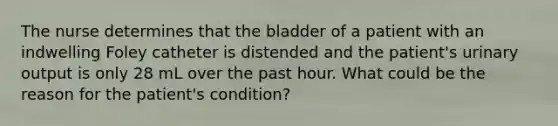 The nurse determines that the bladder of a patient with an indwelling Foley catheter is distended and the patient's urinary output is only 28 mL over the past hour. What could be the reason for the patient's condition?