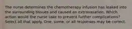 The nurse determines the chemotherapy infusion has leaked into the surrounding tissues and caused an extravasation. Which action would the nurse take to prevent further complications? Select all that apply. One, some, or all responses may be correct.