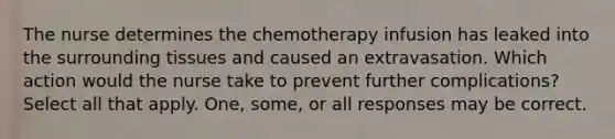 The nurse determines the chemotherapy infusion has leaked into the surrounding tissues and caused an extravasation. Which action would the nurse take to prevent further complications? Select all that apply. One, some, or all responses may be correct.