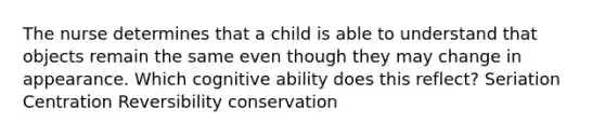 The nurse determines that a child is able to understand that objects remain the same even though they may change in appearance. Which cognitive ability does this reflect? Seriation Centration Reversibility conservation