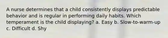 A nurse determines that a child consistently displays predictable behavior and is regular in performing daily habits. Which temperament is the child displaying? a. Easy b. Slow-to-warm-up c. Difficult d. Shy