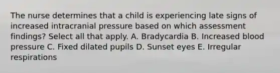 The nurse determines that a child is experiencing late signs of increased intracranial pressure based on which assessment findings? Select all that apply. A. Bradycardia B. Increased blood pressure C. Fixed dilated pupils D. Sunset eyes E. Irregular respirations