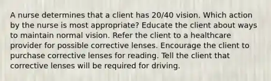 A nurse determines that a client has 20/40 vision. Which action by the nurse is most appropriate? Educate the client about ways to maintain normal vision. Refer the client to a healthcare provider for possible corrective lenses. Encourage the client to purchase corrective lenses for reading. Tell the client that corrective lenses will be required for driving.