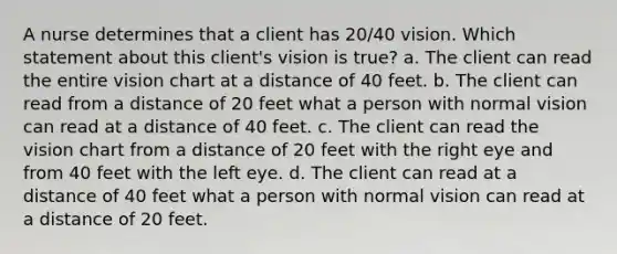 A nurse determines that a client has 20/40 vision. Which statement about this client's vision is true? a. The client can read the entire vision chart at a distance of 40 feet. b. The client can read from a distance of 20 feet what a person with normal vision can read at a distance of 40 feet. c. The client can read the vision chart from a distance of 20 feet with the right eye and from 40 feet with the left eye. d. The client can read at a distance of 40 feet what a person with normal vision can read at a distance of 20 feet.