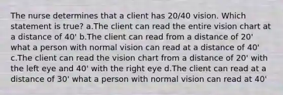 The nurse determines that a client has 20/40 vision. Which statement is true? a.The client can read the entire vision chart at a distance of 40' b.The client can read from a distance of 20' what a person with normal vision can read at a distance of 40' c.The client can read the vision chart from a distance of 20' with the left eye and 40' with the right eye d.The client can read at a distance of 30' what a person with normal vision can read at 40'