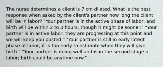 The nurse determines a client is 7 cm dilated. What is the best response when asked by the client's partner how long the client will be in labor? "Your partner is in the active phase of labor, and birth will be within 2 to 3 hours, though it might be sooner." "Your partner is in active labor; they are progressing at this point and we will keep you posted." "Your partner is still in early latent phase of labor; it is too early to estimate when they will give birth." "Your partner is doing well and is in the second stage of labor; birth could be anytime now."