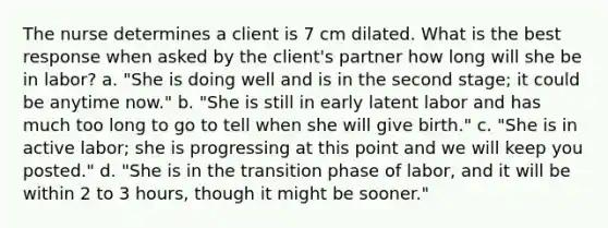 The nurse determines a client is 7 cm dilated. What is the best response when asked by the client's partner how long will she be in labor? a. "She is doing well and is in the second stage; it could be anytime now." b. "She is still in early latent labor and has much too long to go to tell when she will give birth." c. "She is in active labor; she is progressing at this point and we will keep you posted." d. "She is in the transition phase of labor, and it will be within 2 to 3 hours, though it might be sooner."