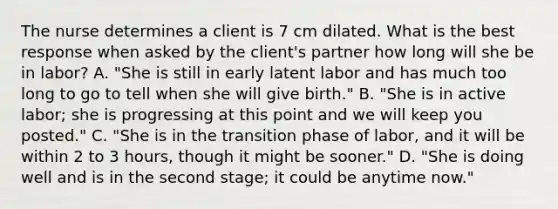 The nurse determines a client is 7 cm dilated. What is the best response when asked by the client's partner how long will she be in labor? A. "She is still in early latent labor and has much too long to go to tell when she will give birth." B. "She is in active labor; she is progressing at this point and we will keep you posted." C. "She is in the transition phase of labor, and it will be within 2 to 3 hours, though it might be sooner." D. "She is doing well and is in the second stage; it could be anytime now."