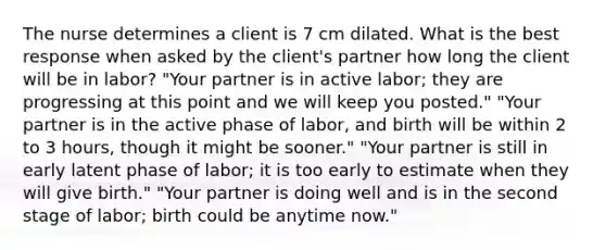 The nurse determines a client is 7 cm dilated. What is the best response when asked by the client's partner how long the client will be in labor? "Your partner is in active labor; they are progressing at this point and we will keep you posted." "Your partner is in the active phase of labor, and birth will be within 2 to 3 hours, though it might be sooner." "Your partner is still in early latent phase of labor; it is too early to estimate when they will give birth." "Your partner is doing well and is in the second stage of labor; birth could be anytime now."