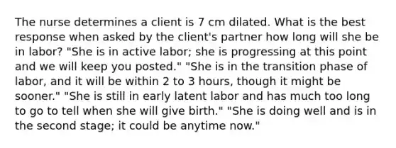 The nurse determines a client is 7 cm dilated. What is the best response when asked by the client's partner how long will she be in labor? "She is in active labor; she is progressing at this point and we will keep you posted." "She is in the transition phase of labor, and it will be within 2 to 3 hours, though it might be sooner." "She is still in early latent labor and has much too long to go to tell when she will give birth." "She is doing well and is in the second stage; it could be anytime now."