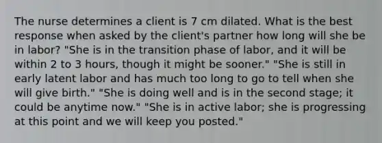 The nurse determines a client is 7 cm dilated. What is the best response when asked by the client's partner how long will she be in labor? "She is in the transition phase of labor, and it will be within 2 to 3 hours, though it might be sooner." "She is still in early latent labor and has much too long to go to tell when she will give birth." "She is doing well and is in the second stage; it could be anytime now." "She is in active labor; she is progressing at this point and we will keep you posted."