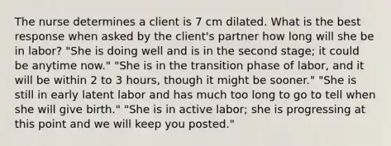 The nurse determines a client is 7 cm dilated. What is the best response when asked by the client's partner how long will she be in labor? "She is doing well and is in the second stage; it could be anytime now." "She is in the transition phase of labor, and it will be within 2 to 3 hours, though it might be sooner." "She is still in early latent labor and has much too long to go to tell when she will give birth." "She is in active labor; she is progressing at this point and we will keep you posted."