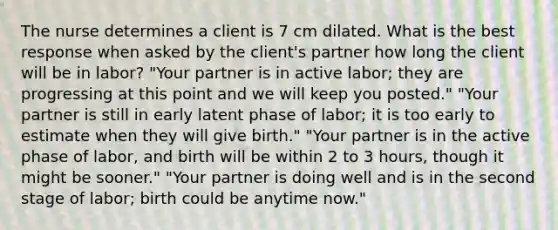 The nurse determines a client is 7 cm dilated. What is the best response when asked by the client's partner how long the client will be in labor? "Your partner is in active labor; they are progressing at this point and we will keep you posted." "Your partner is still in early latent phase of labor; it is too early to estimate when they will give birth." "Your partner is in the active phase of labor, and birth will be within 2 to 3 hours, though it might be sooner." "Your partner is doing well and is in the second stage of labor; birth could be anytime now."