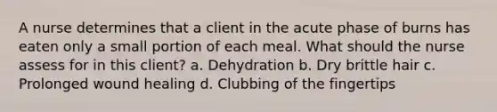 A nurse determines that a client in the acute phase of burns has eaten only a small portion of each meal. What should the nurse assess for in this client? a. Dehydration b. Dry brittle hair c. Prolonged wound healing d. Clubbing of the fingertips