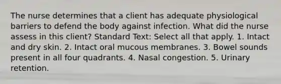 The nurse determines that a client has adequate physiological barriers to defend the body against infection. What did the nurse assess in this client? Standard Text: Select all that apply. 1. Intact and dry skin. 2. Intact oral mucous membranes. 3. Bowel sounds present in all four quadrants. 4. Nasal congestion. 5. Urinary retention.