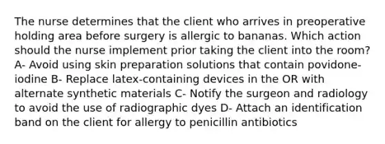 The nurse determines that the client who arrives in preoperative holding area before surgery is allergic to bananas. Which action should the nurse implement prior taking the client into the room? A- Avoid using skin preparation solutions that contain povidone-iodine B- Replace latex-containing devices in the OR with alternate synthetic materials C- Notify the surgeon and radiology to avoid the use of radiographic dyes D- Attach an identification band on the client for allergy to penicillin antibiotics