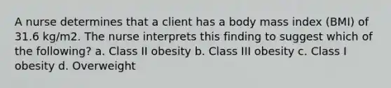 A nurse determines that a client has a body mass index (BMI) of 31.6 kg/m2. The nurse interprets this finding to suggest which of the following? a. Class II obesity b. Class III obesity c. Class I obesity d. Overweight