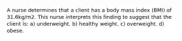 A nurse determines that a client has a body mass index (BMI) of 31.6kg/m2. This nurse interprets this finding to suggest that the client is: a) underweight. b) healthy weight. c) overweight. d) obese.