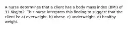 A nurse determines that a client has a body mass index (BMI) of 31.6kg/m2. This nurse interprets this finding to suggest that the client is: a) overweight. b) obese. c) underweight. d) healthy weight.