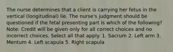 The nurse determines that a client is carrying her fetus in the vertical (longitudinal) lie. The nurse's judgment should be questioned if the fetal presenting part is which of the following? Note: Credit will be given only for all correct choices and no incorrect choices. Select all that apply. 1. Sacrum 2. Left arm 3. Mentum 4. Left scapula 5. Right scapula