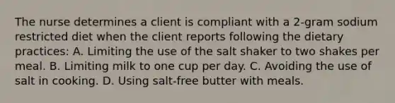 The nurse determines a client is compliant with a 2-gram sodium restricted diet when the client reports following the dietary practices: A. Limiting the use of the salt shaker to two shakes per meal. B. Limiting milk to one cup per day. C. Avoiding the use of salt in cooking. D. Using salt-free butter with meals.