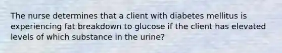 The nurse determines that a client with diabetes mellitus is experiencing fat breakdown to glucose if the client has elevated levels of which substance in the urine?