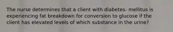 The nurse determines that a client with diabetes- mellitus is experiencing fat breakdown for conversion to glucose if the client has elevated levels of which substance in the urine?