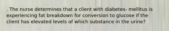 . The nurse determines that a client with diabetes- mellitus is experiencing fat breakdown for conversion to glucose if the client has elevated levels of which substance in the urine?