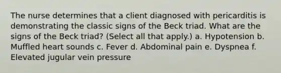 The nurse determines that a client diagnosed with pericarditis is demonstrating the classic signs of the Beck triad. What are the signs of the Beck triad? (Select all that apply.) a. Hypotension b. Muffled heart sounds c. Fever d. Abdominal pain e. Dyspnea f. Elevated jugular vein pressure