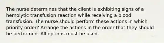 The nurse determines that the client is exhibiting signs of a hemolytic transfusion reaction while receiving a blood transfusion. The nurse should perform these actions in which priority order? Arrange the actions in the order that they should be performed. All options must be used.